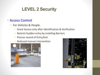 LEVEL 2 Security
• Access Control
• For Vehicles & People.
• Grant Access only after Identification & Verification
• Restrict Sudden entry by installing Barriers
• Precise record of Entry/Exit
• Reduced manual intervention
 