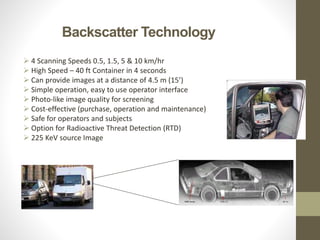 Backscatter Technology
 4 Scanning Speeds 0.5, 1.5, 5 & 10 km/hr
 High Speed – 40 ft Container in 4 seconds
 Can provide images at a distance of 4.5 m (15’)
 Simple operation, easy to use operator interface
 Photo-like image quality for screening
 Cost-effective (purchase, operation and maintenance)
 Safe for operators and subjects
 Option for Radioactive Threat Detection (RTD)
 225 KeV source Image
 