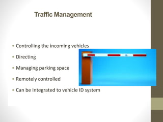 Traffic Management
• Controlling the incoming vehicles
• Directing
• Managing parking space
• Remotely controlled
• Can be Integrated to vehicle ID system
 