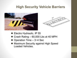 High Security Vehicle Barriers
 Electro Hydraulic. IP 55
 Crash Rating – 60,000 Lbs at 40 MPH
 Operation Time – 3~4 Sec
 Maximum Security against High Speed
Loaded Vehicles.
 