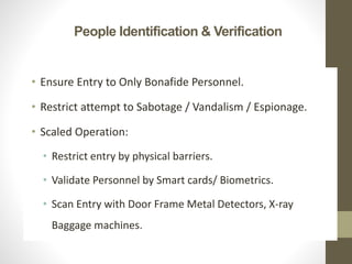 People Identification & Verification
• Ensure Entry to Only Bonafide Personnel.
• Restrict attempt to Sabotage / Vandalism / Espionage.
• Scaled Operation:
• Restrict entry by physical barriers.
• Validate Personnel by Smart cards/ Biometrics.
• Scan Entry with Door Frame Metal Detectors, X-ray
Baggage machines.
 