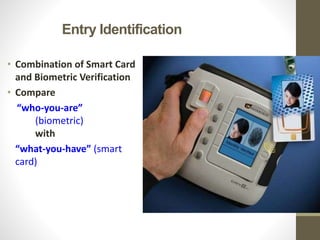 Entry Identification
• Combination of Smart Card
and Biometric Verification
• Compare
“who-you-are”
(biometric)
with
“what-you-have” (smart
card)
 