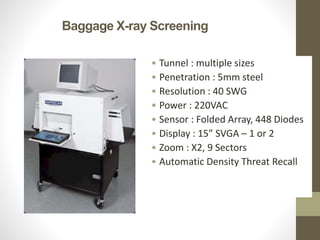 Baggage X-ray Screening
• Tunnel : multiple sizes
• Penetration : 5mm steel
• Resolution : 40 SWG
• Power : 220VAC
• Sensor : Folded Array, 448 Diodes
• Display : 15” SVGA – 1 or 2
• Zoom : X2, 9 Sectors
• Automatic Density Threat Recall
 