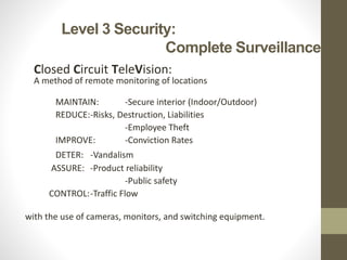Level 3 Security:
Complete Surveillance
Closed Circuit TeleVision:
A method of remote monitoring of locations
MAINTAIN: -Secure interior (Indoor/Outdoor)
REDUCE:-Risks, Destruction, Liabilities
-Employee Theft
IMPROVE: -Conviction Rates
DETER: -Vandalism
ASSURE: -Product reliability
-Public safety
CONTROL:-Traffic Flow
with the use of cameras, monitors, and switching equipment.
 