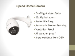 Speed Dome Camera
• Day/Night vision Color
• 26x Optical zoom
• Sector Blanking
• Automatic Motion Tracking
• Vandalism Proof
• All weather proof
• 3-yrs warranty from OEM
 