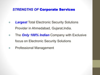 STRENGTHS OF Corporate Services
 Largest Total Electronic Security Solutions
Provider in Ahmedabad, Gujarat,India.
 The Only 100% Indian Company with Exclusive
focus on Electronic Security Solutions
 Professional Management
 