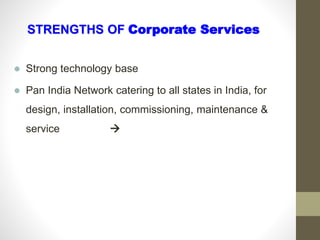  Strong technology base
 Pan India Network catering to all states in India, for
design, installation, commissioning, maintenance &
service 
STRENGTHS OF Corporate Services
 
