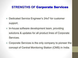 Dedicated Service Engineer’s 24x7 for customer
support.
 In-house software development team, providing
solutions & updates for all product lines of Corporate
Services.
 Corporate Services is the only company to pioneer the
concept of Central Monitoring Station (CMS) in India.
STRENGTHS OF Corporate Services
 