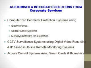 CUSTOMISED & INTEGRATED SOLUTIONS FROM
Corporate Services
 Computerized Perimeter Protection Systems using
 Electric Fence,
 Sensor Cable Systems
 Megasys Software for Integration
 CCTV Surveillance Systems using Digital Video Recording
& IP based multi-site Remote Monitoring Systems
 Access Control Systems using Smart Cards & Biometrics
 