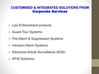  Law Enforcement products
 Guard Tour Systems
 Fire Alarm & Suppression Systems
 Intrusion Alarm Systems
 Electronic Article Surveillance (EAS)
 RFID Solutions
CUSTOMISED & INTEGRATED SOLUTIONS FROM
Corporate Services
 