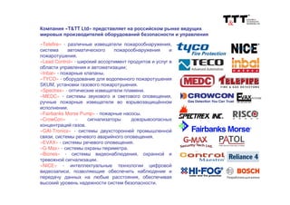 «Telefire» - различные извещатели пожарообнаружения,
система автоматического пожарообнаружения и
пожаротушения.
«Lead Control» - широкий ассортимент продуктов и услуг в
области управления и автоматизации;
«Inbal» - пожарные клапаны.
«TYCO» - оборудование для водопенного пожаротушения
SKUM, установки газового пожаротушения.
«Spectrex» - оптические извещатели пламени.
«MEDC» - системы звукового и светового оповещения,
ручные пожарные извещатели во взрывозащищённом
исполнении.
«Fairbanks Morse Pump» - пожарные насосы.
«CrowCon» - сигнализаторы довзрывоопасных
концентраций газов.
«GAI-Tronics» - системы двухсторонней промышленной
связи, системы речевого аварийного оповещения.
«EVAX» - системы речевого оповещения.
«G-Max» - системы охраны периметра.
«Biones» - системы видеонаблюдения, охранной и
тревожной сигнализации.
«NICE» - интеллектуальные технологии цифровой
видеозаписи, позволяющие обеспечить наблюдение и
передачу данных на любые расстояния, обеспечивая
высокий уровень надежности систем безопасности.
Компания «T&TT Ltd» представляет на российском рынке ведущих
мировых производителей оборудований безопасности и управления
 