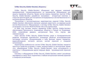 G-Max Security (Galdor-Secotec) (Израиль)
G-Max Security (Galdor-Secotec) объединяет ряд ведущих компаний-
производителей, специализирующихся на производстве оборудования для
защиты периметра объектов. Кроме систем охраны периметра, группой G-Max
Security (Galdor-Secotec) разработан программно - аппаратный комплекс (с
открытой архитектурой) для построения интегрированных систем безопасности и
контроля крупных объектов.
Технические и эксплуатационные характеристики изделий G-Max Security
(Galdor-Secotec) обеспечили компании широкую известность на мировом рынке
систем безопасности. Оборудование и системы G-Max Security (Galdor-Secotec)
установлены на сотнях объектах более чем в 30 странах мира.
В 2004 году системы защиты периметра G-Max Security (Galdor-Secotec)
обеспечивали безопасность олимпийских объектов в Греции на Олимпиаде-
2004: олимпийская деревня, центральный банк, пять портов, две
электростанции.
Свою миссию G-Max Security (Galdor-Secotec) видит в последовательном
развитии концепции комплексного оснащения объектов интегрированными
системами контроля, объединяющими в себе функции охраны периметра,
видеонаблюдения, контроля доступа, систем охранной и пожарной
сигнализации.
Характерной особенностью систем G-Max Security (Galdor-Secotec) является
простота и удобство установки, а также, неприхотливость в эксплуатации. Кроме
того, оборудование G-Max Security (Galdor-Secotec) легко интегрируется в
комплексы с оборудованием других ведущих фирм - производителей охранной
техники.
Системы и оборудование G-Max Security (Galdor-Secotec) имеют российские
сертификаты и могут быть подключены к любым контрольным панелям охранной
и пожарной сигнализации.
 
