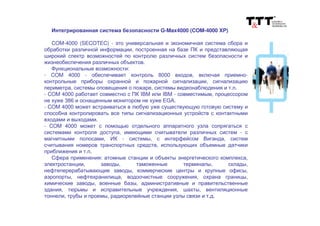 Интегрированная система безопасности G-Max4000 (COM-4000 XP)
COM-4000 (SECOTEC) - это универсальная и экономичная система сбора и
обработки различной информации, построенная на базе ПК и представляющая
широкий спектр возможностей по контролю различных систем безопасности и
жизнеобеспечения различных объектов.
Функциональные возможности:
- COM 4000 - обеспечивает контроль 8000 входов, включая приемно-
контрольные приборы охранной и пожарной сигнализации, сигнализацию
периметра, системы оповещения о пожаре, системы видеонаблюдения и т.п.
- COM 4000 работает совместно с ПК IBM или IBM - совместимым, процессором
не хуже 386 и оснащенным монитором не хуже EGA.
- COM 4000 может встраиваться в любую уже существующую готовую систему и
способна контролировать все типы сигнализационных устройств с контактными
входами и выходами.
- COM 4000 может с помощью отдельного аппаратного узла сопрягаться с
системами контроля доступа, имеющими считыватели различных систем - с
магнитными полосами, ИК - системы, с интерфейсом Виганда, систем
считывания номеров транспортных средств, использующих объемные датчики
приближения и т.п.
Сфера применения: атомные станции и объекты энергетического комплекса,
электростанции, заводы, таможенные терминалы, склады,
нефтеперерабатывающие заводы, коммерческие центры и крупные офисы,
аэропорты, нефтехранилища, водоочистные сооружения, охрана границы,
химические заводы, военные базы, административные и правительственные
здания, тюрьмы и исправительные учреждения, шахты, вентиляционные
тоннели, трубы и проемы, радиорелейные станции узлы связи и т.д.
 