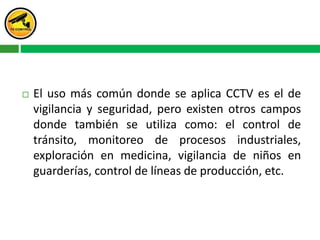  El uso más común donde se aplica CCTV es el de
vigilancia y seguridad, pero existen otros campos
donde también se utiliza como: el control de
tránsito, monitoreo de procesos industriales,
exploración en medicina, vigilancia de niños en
guarderías, control de líneas de producción, etc.
 