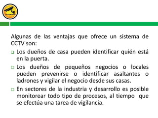Algunas de las ventajas que ofrece un sistema de
CCTV son:
 Los dueños de casa pueden identificar quién está
en la puerta.
 Los dueños de pequeños negocios o locales
pueden prevenirse o identificar asaltantes o
ladrones y vigilar el negocio desde sus casas.
 En sectores de la industria y desarrollo es posible
monitorear todo tipo de procesos, al tiempo que
se efectúa una tarea de vigilancia.
 