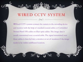WIRED CCTV SYSTEM
Wired CCTV systems connect the camera to the recording device
and monitor with the help of standard coaxial cables or Unshielded
Twisted Pair(UTP) cables or fiber optic cables. The image data is
usually transmitted over a coaxial cable. The signal transmitted over
these cables is then fed into a monitor or set of monitors if the image
needs to be visible indifferent locations.
 