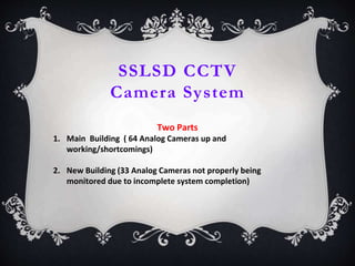 SSLSD CCTV
Camera System
Two Parts
1. Main Building ( 64 Analog Cameras up and
working/shortcomings)
2. New Building (33 Analog Cameras not properly being
monitored due to incomplete system completion)
 