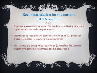 Recommendation for the current
CCTV system
• Choosing appropriate devices ( for outdoor monitoring selecting
higher resolution wide angle cameras)
• Maintenance (keeping the system working at its full potential
and reducing the time of non operating time)
• What areas are going to be monitored (upgrading the current
system by adding extra cameras for hidden areas )
 