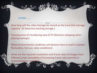 cont.…
• How long will the video footage be stored on the hard disk (storage
capacity -20 days/new backing storage )
• Consequence of introducing new CCTV Monitors (skipping when
playing backups)
• What environmental conditions will devices have to work in (power
fluctuation, hot sun, rainy conditions)
• What are the required resolutions and frame rates of images from
different areas (possibility of increasing frame rate specially in
indoor/outdoor cameras)
 