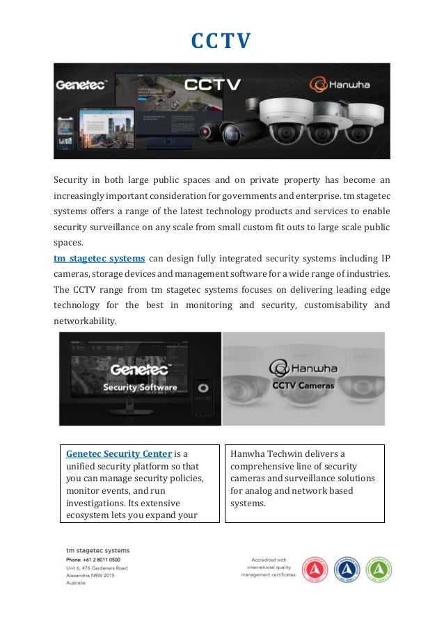 CCTV
Security in both large public spaces and on private property has become an
increasingly important consideration for governments and enterprise. tm stagetec
systems offers a range of the latest technology products and services to enable
security surveillance on any scale from small custom fit outs to large scale public
spaces.
tm stagetec systems can design fully integrated security systems including IP
cameras, storage devices and management software for a wide range of industries.
The CCTV range from tm stagetec systems focuses on delivering leading edge
technology for the best in monitoring and security, customisability and
networkability.
Genetec Security Center is a
unified security platform so that
you can manage security policies,
monitor events, and run
investigations. Its extensive
ecosystem lets you expand your
system.
Hanwha Techwin delivers a
comprehensive line of security
cameras and surveillance solutions
for analog and network based
systems.
 
