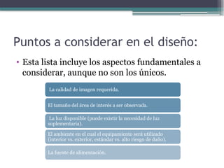 Puntos a considerar en el diseño:
• Esta lista incluye los aspectos fundamentales a
considerar, aunque no son los únicos.
La calidad de imagen requerida.
El tamaño del área de interés a ser observada.
La luz disponible (puede existir la necesidad de luz
suplementaria).
El ambiente en el cual el equipamiento será utilizado
(interior vs. exterior, estándar vs. alto riesgo de daño).
La fuente de alimentación.
 