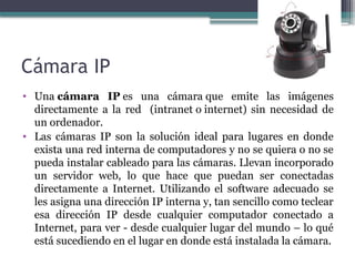 Cámara IP
• Una cámara IP es una cámara que emite las imágenes
directamente a la red (intranet o internet) sin necesidad de
un ordenador.
• Las cámaras IP son la solución ideal para lugares en donde
exista una red interna de computadores y no se quiera o no se
pueda instalar cableado para las cámaras. Llevan incorporado
un servidor web, lo que hace que puedan ser conectadas
directamente a Internet. Utilizando el software adecuado se
les asigna una dirección IP interna y, tan sencillo como teclear
esa dirección IP desde cualquier computador conectado a
Internet, para ver - desde cualquier lugar del mundo – lo qué
está sucediendo en el lugar en donde está instalada la cámara.
 