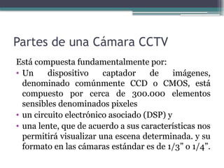 Partes de una Cámara CCTV
Está compuesta fundamentalmente por:
• Un dispositivo captador de imágenes,
denominado comúnmente CCD o CMOS, está
compuesto por cerca de 300.000 elementos
sensibles denominados pixeles
• un circuito electrónico asociado (DSP) y
• una lente, que de acuerdo a sus características nos
permitirá visualizar una escena determinada. y su
formato en las cámaras estándar es de 1/3” o 1/4”.
 