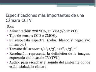 Especificaciones más importantes de una
Cámara CCTV
Son:
• Alimentación: 220 VCA, 24 VCA y/o 12 VCC
• Tipo de sensor: CCD o CMOS y
• Su respuesta espectral (color, blanco y negro y/o
infrarrojo)
• Tamaño del sensor: 1/4“, 1/3”, 1/2", 2/3", 1“
• Resolución: representa la definición de la imagen,
expresada en líneas de TV (TVL)
• Audio: para escuchar el sonido del ambiente donde
está instalada la cámara
 