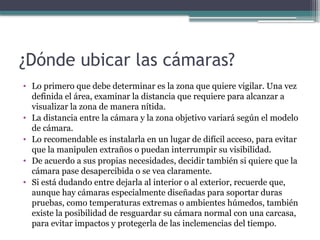 ¿Dónde ubicar las cámaras?
• Lo primero que debe determinar es la zona que quiere vigilar. Una vez
definida el área, examinar la distancia que requiere para alcanzar a
visualizar la zona de manera nítida.
• La distancia entre la cámara y la zona objetivo variará según el modelo
de cámara.
• Lo recomendable es instalarla en un lugar de difícil acceso, para evitar
que la manipulen extraños o puedan interrumpir su visibilidad.
• De acuerdo a sus propias necesidades, decidir también si quiere que la
cámara pase desapercibida o se vea claramente.
• Si está dudando entre dejarla al interior o al exterior, recuerde que,
aunque hay cámaras especialmente diseñadas para soportar duras
pruebas, como temperaturas extremas o ambientes húmedos, también
existe la posibilidad de resguardar su cámara normal con una carcasa,
para evitar impactos y protegerla de las inclemencias del tiempo.
 