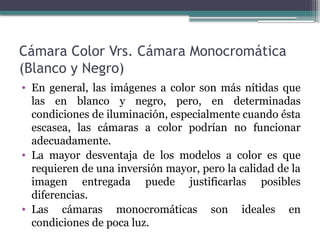 Cámara Color Vrs. Cámara Monocromática
(Blanco y Negro)
• En general, las imágenes a color son más nítidas que
las en blanco y negro, pero, en determinadas
condiciones de iluminación, especialmente cuando ésta
escasea, las cámaras a color podrían no funcionar
adecuadamente.
• La mayor desventaja de los modelos a color es que
requieren de una inversión mayor, pero la calidad de la
imagen entregada puede justificarlas posibles
diferencias.
• Las cámaras monocromáticas son ideales en
condiciones de poca luz.
 