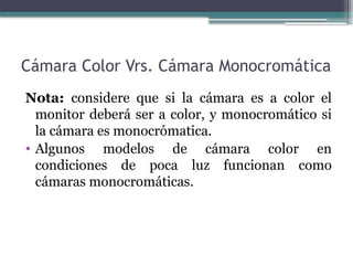 Cámara Color Vrs. Cámara Monocromática
Nota: considere que si la cámara es a color el
monitor deberá ser a color, y monocromático si
la cámara es monocrómatica.
• Algunos modelos de cámara color en
condiciones de poca luz funcionan como
cámaras monocromáticas.
 
