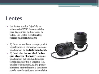 Lentes
• Las lentes son los "ojos" de un
sistema de CCTV. Son esenciales
para la creación de funciones de
video. Las lentes ejecutan dos
funciones principales:
• A) Determinan la escena que podrá
visualizarse en el monitor – esta es
una función de la distancia focal.
• B) Controlan la cantidad de luz
que alcanza el sensor – esta es
una función del iris. La distancia
focal puede ser fija o variable (Ej.
una lente con zoom). El iris puede
ajustarse manualmente o la cámara
puede hacerlo en forma automática.
 