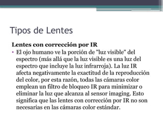 Tipos de Lentes
Lentes con corrección por IR
• El ojo humano ve la porción de "luz visible" del
espectro (más allá que la luz visible es una luz del
espectro que incluye la luz infrarroja). La luz IR
afecta negativamente la exactitud de la reproducción
del color, por esta razón, todas las cámaras color
emplean un filtro de bloqueo IR para minimizar o
eliminar la luz que alcanza al sensor imaging. Esto
significa que las lentes con corrección por IR no son
necesarias en las cámaras color estándar.
 
