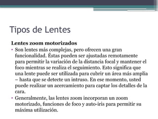 Tipos de Lentes
Lentes zoom motorizados
• Son lentes más complejas, pero ofrecen una gran
funcionalidad. Éstas pueden ser ajustadas remotamente
para permitir la variación de la distancia focal y mantener el
foco mientras se realiza el seguimiento. Esto significa que
una lente puede ser utilizada para cubrir un área más amplia
– hasta que se detecte un intruso. En ese momento, usted
puede realizar un acercamiento para captar los detalles de la
cara.
• Generalmente, las lentes zoom incorporan un zoom
motorizado, funciones de foco y auto-iris para permitir su
máxima utilización.
 