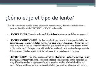 ¿Cómo elijo el tipo de lente?
Para observar una escena a una distancia determinada, debemos seleccionar la
lente en función de la DISTANCIA FOCAL adecuada.
• LENTES FIJAS: Cuando se ha definido fehacientemente la lente necesaria.
• LENTES VARIFOCALES: En las instalaciones donde el campo de visión es
inseguro o el usuario debe definirlo una vez instalado el Sistema, se
hace muy útil el uso de lentes varifocales que permiten ajustar en forma manual
la distancia focal. Esto permite al instalador variar el campo visual en presencia
del usuario y fijarlo en una posición, de común acuerdo con el mismo.
• LENTES ZOOM: Cuando un vigilante debe observar imágenes cercanas y
lejanas alternativamente, se deben utilizar lentes zoom. Estas cambian la
magnificación de las imágenes enfocadas mediante el cambio de la distancia
focal. Esto se realiza mediante un controlador que acciona el motor del zoom.
 