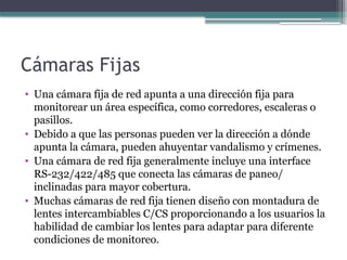 Cámaras Fijas
• Una cámara fija de red apunta a una dirección fija para
monitorear un área específica, como corredores, escaleras o
pasillos.
• Debido a que las personas pueden ver la dirección a dónde
apunta la cámara, pueden ahuyentar vandalismo y crímenes.
• Una cámara de red fija generalmente incluye una interface
RS-232/422/485 que conecta las cámaras de paneo/
inclinadas para mayor cobertura.
• Muchas cámaras de red fija tienen diseño con montadura de
lentes intercambiables C/CS proporcionando a los usuarios la
habilidad de cambiar los lentes para adaptar para diferente
condiciones de monitoreo.
 