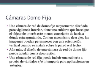 Cámaras Domo Fija
• Una cámara de red de domo fijo mayormente diseñada
para vigilancia interior, tiene una cubierta que hace que
el objeto de interés este menos consciente de hacia a
dónde esta apuntando. Con un mecanismo de 3 ejes, las
imágenes pueden permanecer con una orientación
vertical cuando se instala sobre la pared o el techo.
• Aún más, el diseño de una cámara de red de domo fijo
puede quedar con la decoración.
• Una cámara de red fija puede incluir una cubierta a
prueba de vándalos y/o intemperie para aplicaciones en
exterior.
 