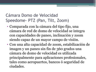 Cámara Domo de Velocidad
Speedome- PTZ (Pan, Tilt, Zoom)
• Comparada con la cámara del tipo fijo, una
cámara de red de domo de velocidad se integra
con capacidades de paneo, inclinación y zoom
siendo capaz de un mayor campo de visión.
• Con una alta capacidad de zoom, estabilización de
imagen y un paneo sin fin de 360 grados una
cámara de domo de velocidad es utilizada
principalmente para aplicaciones profesionales,
tales como aeropuertos, bancos ó seguridad de
ciudades.
 