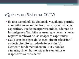 ¿Qué es un Sistema CCTV?
• Es una tecnología de vigilancia visual, que permite
el monitoreo en ambientes diversos y actividades
específicas. Puede incorporar sonidos, además de
las imágenes. También es usual que permita llevar
registro (archivo) de las imágenes capturadas.
• CCTV son las siglas de “closed-circuit television”,
es decir circuito cerrado de televisión. Un
elemento fundamental en un CCTV son las
cámaras, sin embargo hay más elementos o
dispositivos a considerar.
 