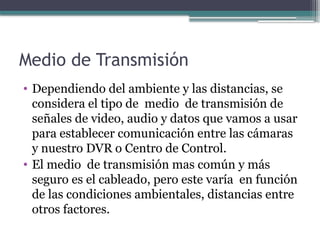 Medio de Transmisión
• Dependiendo del ambiente y las distancias, se
considera el tipo de medio de transmisión de
señales de video, audio y datos que vamos a usar
para establecer comunicación entre las cámaras
y nuestro DVR o Centro de Control.
• El medio de transmisión mas común y más
seguro es el cableado, pero este varía en función
de las condiciones ambientales, distancias entre
otros factores.
 