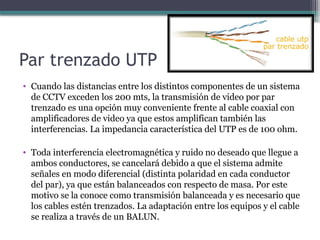 Par trenzado UTP
• Cuando las distancias entre los distintos componentes de un sistema
de CCTV exceden los 200 mts, la transmisión de video por par
trenzado es una opción muy conveniente frente al cable coaxial con
amplificadores de video ya que estos amplifican también las
interferencias. La impedancia característica del UTP es de 100 ohm.
• Toda interferencia electromagnética y ruido no deseado que llegue a
ambos conductores, se cancelará debido a que el sistema admite
señales en modo diferencial (distinta polaridad en cada conductor
del par), ya que están balanceados con respecto de masa. Por este
motivo se la conoce como transmisión balanceada y es necesario que
los cables estén trenzados. La adaptación entre los equipos y el cable
se realiza a través de un BALUN.
 