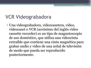 VCR Videograbadora
• Una videograbadora, videocasetera, vídeo,
videocaset o VCR (acrónimo del inglés video
cassette recorder) es un tipo de magnetoscopio
de uso doméstico, que utiliza una videocinta
extraíble que contiene una cinta magnética para
grabar audio y video de una señal de televisión
de modo que pueda ser reproducido
posteriormente.
 