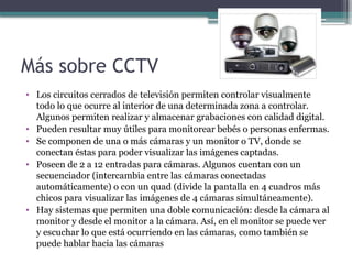 Más sobre CCTV
• Los circuitos cerrados de televisión permiten controlar visualmente
todo lo que ocurre al interior de una determinada zona a controlar.
Algunos permiten realizar y almacenar grabaciones con calidad digital.
• Pueden resultar muy útiles para monitorear bebés o personas enfermas.
• Se componen de una o más cámaras y un monitor o TV, donde se
conectan éstas para poder visualizar las imágenes captadas.
• Poseen de 2 a 12 entradas para cámaras. Algunos cuentan con un
secuenciador (intercambia entre las cámaras conectadas
automáticamente) o con un quad (divide la pantalla en 4 cuadros más
chicos para visualizar las imágenes de 4 cámaras simultáneamente).
• Hay sistemas que permiten una doble comunicación: desde la cámara al
monitor y desde el monitor a la cámara. Así, en el monitor se puede ver
y escuchar lo que está ocurriendo en las cámaras, como también se
puede hablar hacia las cámaras
 