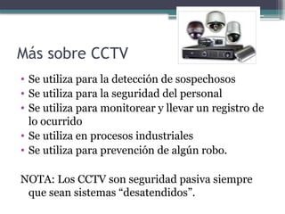 Más sobre CCTV
• Se utiliza para la detección de sospechosos
• Se utiliza para la seguridad del personal
• Se utiliza para monitorear y llevar un registro de
lo ocurrido
• Se utiliza en procesos industriales
• Se utiliza para prevención de algún robo.
NOTA: Los CCTV son seguridad pasiva siempre
que sean sistemas “desatendidos”.
 