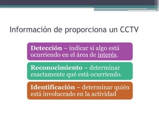 Información de proporciona un CCTV
Detección – indicar si algo está
ocurriendo en el área de interés.
Reconocimiento – determinar
exactamente qué está ocurriendo.
Identificación – determinar quién
está involucrado en la actividad
 
