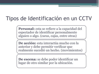 Tipos de Identificación en un CCTV
Personal: esta se refiere a la capacidad del
espectador de identificar personalmente
alguien o algo. (caras, cajas, entre otras)
De acción: esta interactúa mucho con la
anterior y debe permitir verificar que
realmente sucedió un hecho. (movimientos)
De escena: se debe poder identificar un
lugar de otro similar por la ubicación.
 