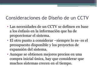 Consideraciones de Diseño de un CCTV
• Las necesidades de un CCTV se definen en base
a los énfasis en la información que ha de
proporcionar el sistema.
• El otro punto a considerar –siempre lo es- es el
presupuesto disponible y los proyectos de
expansión del sistema.
• Aunque se obtienen mejores precios en una
compra inicial única, hay que considerar que
muchos sistemas crecen en el tiempo.
 