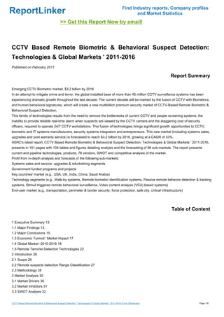 Find Industry reports, Company profiles
ReportLinker                                                                                                 and Market Statistics
                                            >> Get this Report Now by email!



CCTV Based Remote Biometric & Behavioral Suspect Detection:
Technologies & Global Markets ' 2011-2016
Published on February 2011

                                                                                                                           Report Summary

Emerging CCTV Biometric market, $3.2 billion by 2016
In an attempt to mitigate crime and terror, the global installed base of more than 45 million CCTV surveillance systems has been
experiencing dramatic growth throughout the last decade. The current decade will be marked by the fusion of CCTV with Biometrics,
and human behavioral signatures, which will create a new multibillion premium security market of CCTV-Based Remote Biometric &
Behavioral Suspect Detection.
This family of technologies results from the need to remove the bottlenecks of current CCTV and people screening systems, the
inability to provide reliable real-time alarm when suspects are viewed by the CCTV camera and the staggering cost of security
officers, required to operate 24/7 CCTV workstations. This fusion of technologies brings significant growth opportunities to CCTV,
biometric and IT systems manufacturers, security systems integrators and entrepreneurs. This new market (including systems sales,
upgrades and post warranty service) is forecasted to reach $3.2 billion by 2016, growing at a CAGR of 33%.
HSRC's latest report, CCTV Based Remote Biometric & Behavioral Suspect Detection: Technologies & Global Markets ' 2011-2016,
presents in 161 pages with 104 tables and figures detailing analysis and the forecasting of 96 sub-markets. The report presents
current and pipeline technologies, products, 78 vendors, SWOT and competitive analysis of the market.
Profit from in-depth analysis and forecasts of the following sub-markets:
Systems sales and service, upgrades & refurbishing segments
Government funded programs and projects
Key countries' market (e.g., USA, UK, India, China, Saudi Arabia)
Technology segments (e.g., Walk-by systems, Remote biometric identification systems, Passive remote behavior detection & tracking
systems, Stimuli triggered remote behavioral surveillance, Video content analysis (VCA) based systems)
End-user market (e.g., transportation, perimeter & border security, force protection, safe city, critical infrastructure)




                                                                                                                            Table of Content

1 Executive Summary 13
1.1 Major Findings 13
1.2 Major Conclusions 15
1.3 Economic Turmoil ' Market Impact 17
1.4 Global Market -2010-2016 18
1.5 Remote Terrorist Detection Technologies 22
2 Introduction 26
2.1 Scope 26
2.2 Remote suspects detection Range Classification 27
2.3 Methodology 28
3 Market Analysis 30
3.1 Market Drivers 30
3.2 Market Inhibitors 31
3.3 SWOT Analysis 32


CCTV Based Remote Biometric & Behavioral Suspect Detection: Technologies & Global Markets ' 2011-2016 (From Slideshare)                 Page 1/9
 
