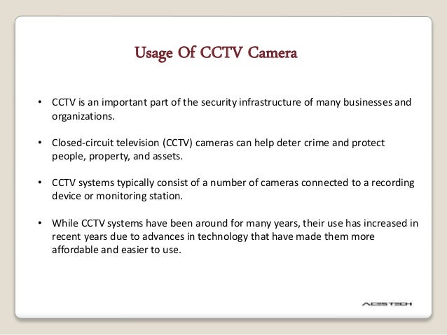 • CCTV is an important part of the security infrastructure of many businesses and
organizations.
• Closed-circuit television (CCTV) cameras can help deter crime and protect
people, property, and assets.
• CCTV systems typically consist of a number of cameras connected to a recording
device or monitoring station.
• While CCTV systems have been around for many years, their use has increased in
recent years due to advances in technology that have made them more
affordable and easier to use.
Usage Of CCTV Camera
 