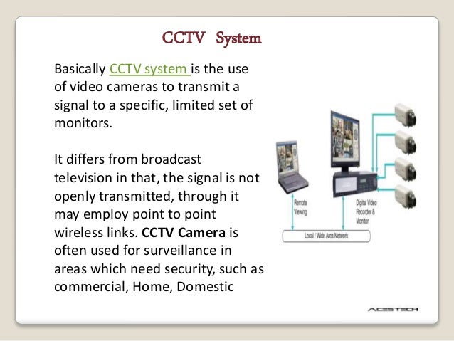 CCTV System
Basically CCTV system is the use
of video cameras to transmit a
signal to a specific, limited set of
monitors.
It differs from broadcast
television in that, the signal is not
openly transmitted, through it
may employ point to point
wireless links. CCTV Camera is
often used for surveillance in
areas which need security, such as
commercial, Home, Domestic
 